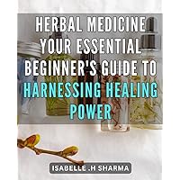 Herbal Medicine: Your Essential Beginner's Guide to Harnessing Healing Power: Unlock the Natural Remedies of Herbal Medicine: The Ultimate Handbook for Achieving Total Wellness
