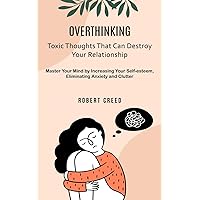 Overthinking: Toxic Thoughts That Can Destroy Your Relationship (Master Your Mind by Increasing Your Self-esteem, Eliminating Anxiety and Clutter)