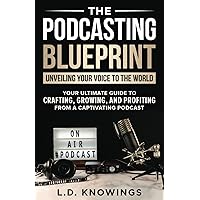 The Podcasting Blueprint: Unveiling Your Voice To The World: Your Ultimate Guide To Crafting, Growing, And Profiting From A Captivating Podcast