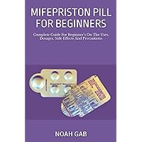 MIFEPRISTON PILL FOR BEGINNERS: Complete Guide For Beginner’s On The Uses, Dosages, Side Effects And Precautions
