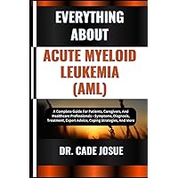 EVERYTHING ABOUT ACUTE MYELOID LEUKEMIA (AML): A Complete Guide For Patients, Caregivers, And Healthcare Professionals - Symptoms, Diagnosis, Treatment, Expert Advice, Coping Strategies, And More