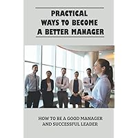 Practical Ways To Become A Better Manager: How To Be A Good Manager And Successful Leader