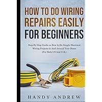How To Do Wiring Repairs Easily for Beginners: Step By Step Guide on How to Do Simple Electrical Wiring Projects in And Around Your Home (For Both US And U.K.)