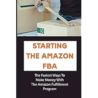 Starting The Amazon FBA: The Fastest Ways To Make Money With The Amazon Fulfillment Program: Build A Profitable Fba Business