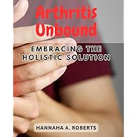 Arthritis Unbound: Embracing the Holistic Solution: Discover a Comprehensive Approach to Easing Arthritis Symptoms and Enhancing Your Well-Being
