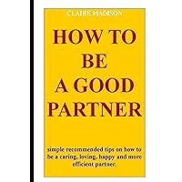 HOW TO BE A GOOD PARTNER: How to be a good and better husband or wife: simple recommended tips on how to be a caring, loving, happy and more efficient partner,best love free from divorce HOW TO BE A GOOD PARTNER: How to be a good and better husband or wife: simple recommended tips on how to be a caring, loving, happy and more efficient partner,best love free from divorce Paperback Kindle