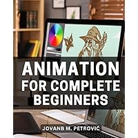 Animation For Complete Beginners: A Guide to Mastering Advanced Techniques | Unlock the Secrets to Taking Your Animation Expertise to the Next Level and Creating Stunning Visual Stories