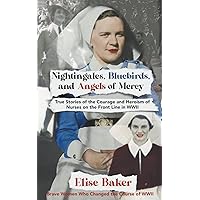 Nightingales, Bluebirds and Angels of Mercy: True Stories of the Courage and Heroism of Nurses on the Front Line in WWII (Brave Women Who Changed the Course of WWII)