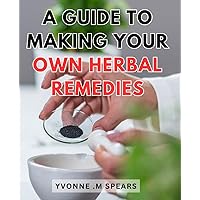 A Guide To Making Your Own Herbal Remedies: Discover the Secrets of Crafting Effective Herbal Remedies with this Comprehensive DIY Guide
