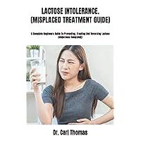 LACTOSE INTOLERANCE. (MISPLACED TREATMENT GUIDE): A Complete Beginners Guide To Preventing, Treating And Reversing Lactose Intolerance Completely