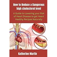 How to Reduce a Dangerous High Cholesterol level: A Guide to Lowering Your Risk of Heart Disease to get Heart Healthy Recipes Naturally