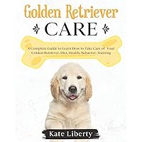 Golden Retriever Care: A Complete Guide to Learn How to Take Care of Your Golden Retriever. Health, Behavior, Training (Dog Care Collection)