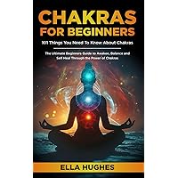Chakras for Beginners: 101 Things You Need To Know About Chakras. The Ultimate Beginners Guide to Awaken, Balance and Self Heal Through the Power of Chakras
