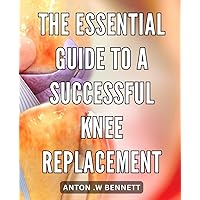 The Essential Guide to a Successful Knee Replacement: Maximize Your Recovery: A Comprehensive Guide to Successful Knee Replacement Surgery
