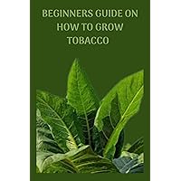 BEGINNERS GUIDE ON HOW TO GROW TOBACCO : Complete guide on how to grow tobacco, step by step instruction and procedures on how to develop the plants BEGINNERS GUIDE ON HOW TO GROW TOBACCO : Complete guide on how to grow tobacco, step by step instruction and procedures on how to develop the plants Kindle Paperback