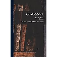 Glaucoma: Its Causes, Symptoms, Pathology, and Treatment Glaucoma: Its Causes, Symptoms, Pathology, and Treatment Hardcover Paperback