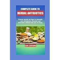 Complete Guide To Herbal Antibiotic: Proven secrets on how to naturally cure infection, disease and sicknesses without the use of drugs.