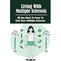 Living With Multiple Sclerosis: All You Need To Know To Heal Your Multiple Sclerosis