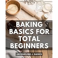 Baking Basics For Total Beginners: A Cookbook for Mastering the Art of Baking the Basics | Discover Simple and Delicious Recipes to Jumpstart Your Baking Journey