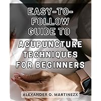 Easy-to-follow Guide to Acupuncture Techniques for Beginners 2024: Discover the Secrets of Effortless Acupuncture: A Step-by-Step Handbook to Transform Your Wellness Journey