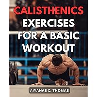 Calisthenics Exercises For A Basic Workout: Transform Your Body and Lifestyle with Effective Home Workouts | Get Fit, Stay Fit, and Thrive without Stepping Foot in a Gym