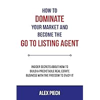 How To Dominate Your Market and Become the GO TO Listing Agent: Insider Secrets About How to Build a Predictable Real Estate Business with the Freedom to Enjoy it.