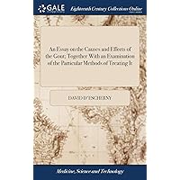 An Essay on the Causes and Effects of the Gout; Together With an Examination of the Particular Methods of Treating It: ... To Which are Added Some ... Upon Patents; ... By David D'Escherny, M.D.