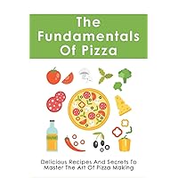 The Fundamentals Of Pizza: Delicious Recipes And Secrets To Master The Art Of Pizza Making: How To Make Pizza At Home