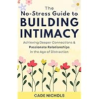 The No-Stress Guide to Building Intimacy: Achieving Deeper Connections & Passionate Relationships in the Age of Distraction