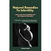 Natural Remedies To Infertility : How to Reverse Infertility And Get Pregnant Naturally. A Helpful Guide For Women Looking To Get Pregnant Naturally Regardless Of Their Age.
