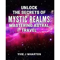 Unlock the Secrets of Mystic Realms: Mastering Astral Travel: Discover the Hidden Wonders of the Universe: Your Ultimate Guide to Astral Projection