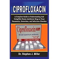 Ciprofloxacin: A Complete Guide to Understanding and Using This Potent Antibiotic Drug to Treat Pneumonia, Gonorrhea, and Infectious Diarrhea