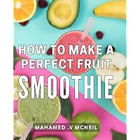 How To Make A Perfect Fruit Smoothie: The Ultimate Guide to Creating Irresistible, Refreshing Smoothies That Delight Health-Conscious Individuals and Make for Exceptional Presents