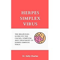 Herpes Simplex Virus: The Beginners Guide On The Causes, Symptom And Treatment Of Herpes Simplex Virus