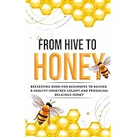 From Hive to Honey: Beekeeping for Beginners to Raising a Healthy Honeybee Colony and Producing Delicious Honey