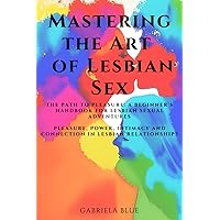 Mastering the Art of Lesbian Sex: The Path to Pleasure: A Beginner's Handbook for Lesbian Sexual Adventures; Pleasure, Power, Intimacy and Connection in Lesbian Relationships Mastering the Art of Lesbian Sex: The Path to Pleasure: A Beginner's Handbook for Lesbian Sexual Adventures; Pleasure, Power, Intimacy and Connection in Lesbian Relationships Paperback Kindle
