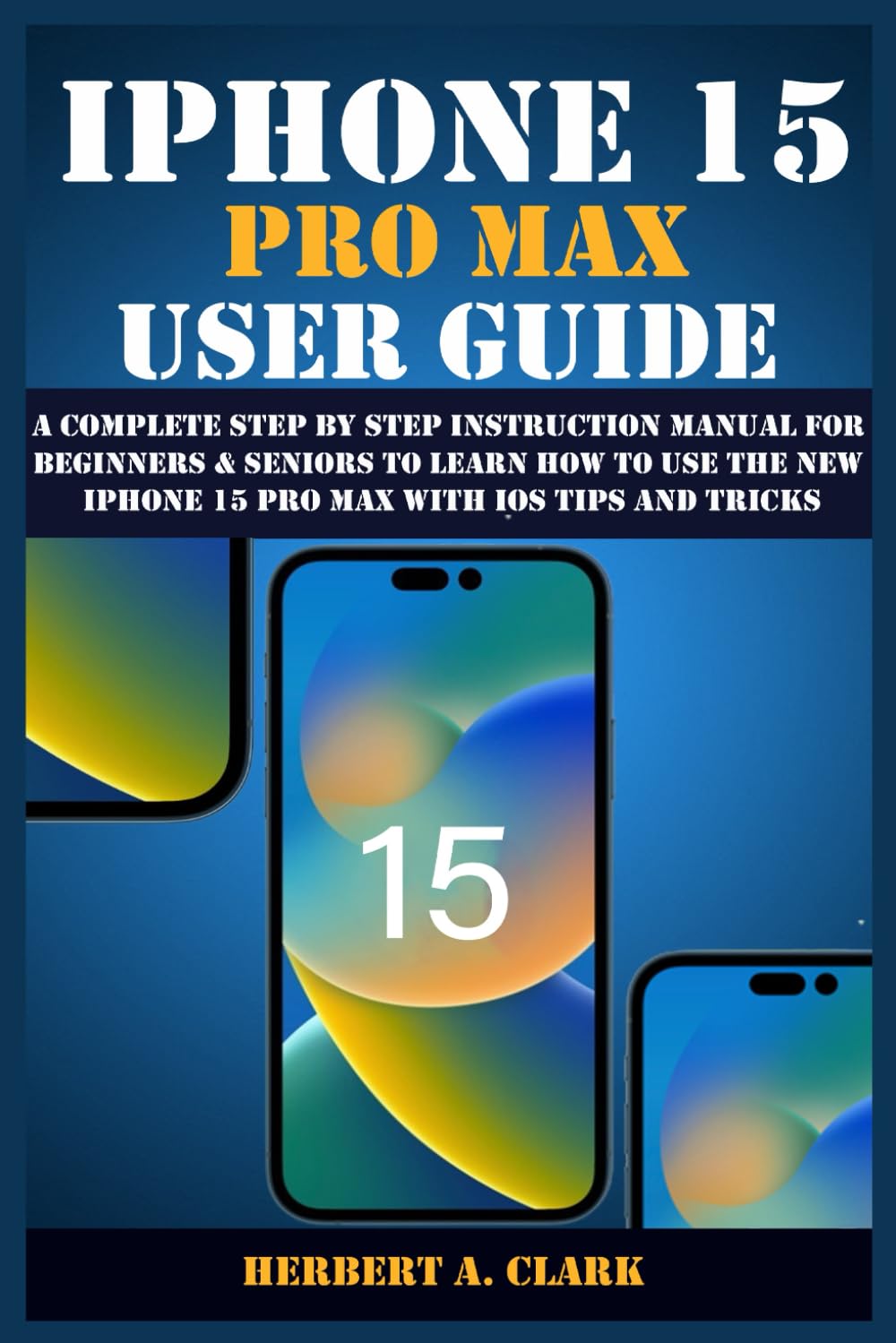 IPHONE 15 PRO MAX USER GUIDE: A Complete Step By Step Instruction Manual for Beginners & Seniors to Learn How to Use the New iPhone 15 Pro Max With iOS Tips and Tricks (Apple Device Manuals by Clark)