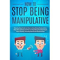 How to Stop Being Manipulative: Step-by-Step Guide on How to Stop Being Manipulative, Stop Gas Lighting and How to Stop Being Overbearing to Have Healthy, Mutually-Beneficial Relationships