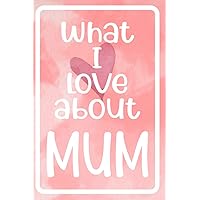 What I Love About Mum: Prompted Fill In The blank For What I Love About Mum Book Perfect gift for Valentine, Mum's birthday and Christmas