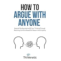 How To Argue With Anyone: Expand The Boundaries Of Your Thinking Through Resolving Conflicts Based On Reason And Empathy (Critical Thinking & Logic Mastery)