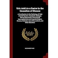 Uric Acid As a Factor in the Causation of Disease: A Contribution to the Pathology of High Arterial Tension, Headache, Epilepsy, Mental Depression, ... Gout, Rheumatism, and Other Disorders Uric Acid As a Factor in the Causation of Disease: A Contribution to the Pathology of High Arterial Tension, Headache, Epilepsy, Mental Depression, ... Gout, Rheumatism, and Other Disorders Paperback Hardcover