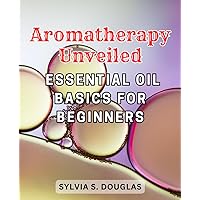 Aromatherapy Unveiled: Essential Oil Basics for Beginners: Your Comprehensive Guide to the Healing Power of Essential Oils and Aromatherapy