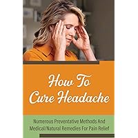 How To Cure Headache: Numerous Preventative Methods And Medical/Natural Remedies For Pain Relief
