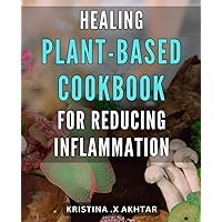 Healing Plant-Based Cookbook for Reducing Inflammation: Delicious Recipes for an Anti-Inflammatory Diet: Your Ultimate Guide to Healing with Plant-Based Whole Foods