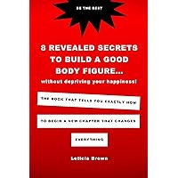 8 Revealed Secrets To Build A Good Body Figure Without Depriving Your Happiness: The Book That Tells You Exactly How To Begin A New Chapter That Changes Everything 8 Revealed Secrets To Build A Good Body Figure Without Depriving Your Happiness: The Book That Tells You Exactly How To Begin A New Chapter That Changes Everything Kindle Paperback