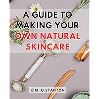 A Guide To Making Your Own Natural Skincare: Unlock the Secrets of Crafting Homemade Beauty Products with this Step-by-Step Natural Skincare Guide