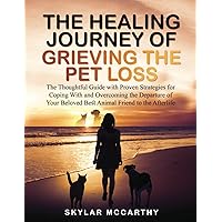 The Healing Journey of Grieving the Pet Loss: The Thoughtful Guide with Proven Strategies for Coping With and Overcoming the Departure of Your Beloved Best Animal Friend to the Afterlife