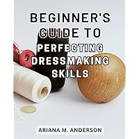 Beginner's Guide to Perfecting Dressmaking Skills: Master the Art of Clothing Construction: A Comprehensive Guide to Enhancing Your Dressmaking Expertise