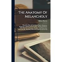 The Anatomy Of Melancholy: What It Is, With All The Kinds, Causes, Symptoms, Prognostics, And Several Cures Of It: In Three Partitions, With Their ... Medically, Historically Opened And Cut Up The Anatomy Of Melancholy: What It Is, With All The Kinds, Causes, Symptoms, Prognostics, And Several Cures Of It: In Three Partitions, With Their ... Medically, Historically Opened And Cut Up Hardcover Paperback