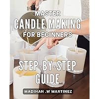 Master Candle Making for Beginners: Step-by-Step Guide: Discover the Art of Candle Making with Easy-to-Follow Techniques for Beginners: Perfect Gift Idea for Home Decor and Relaxation.